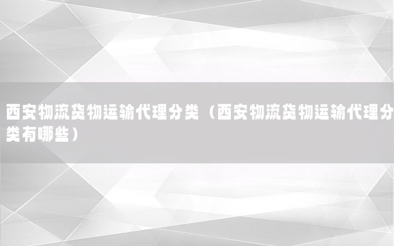 西安物流货物运输代理分类（西安物流货物运输代理分类有哪些）
