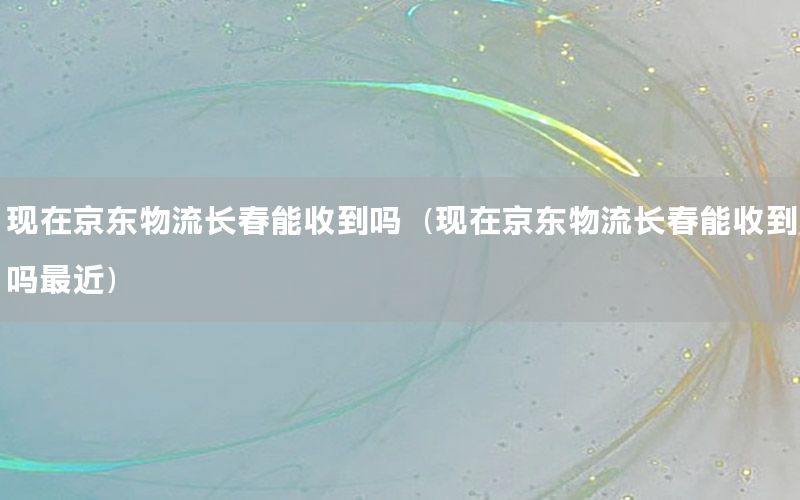 现在京东物流长春能收到吗（现在京东物流长春能收到吗最近）