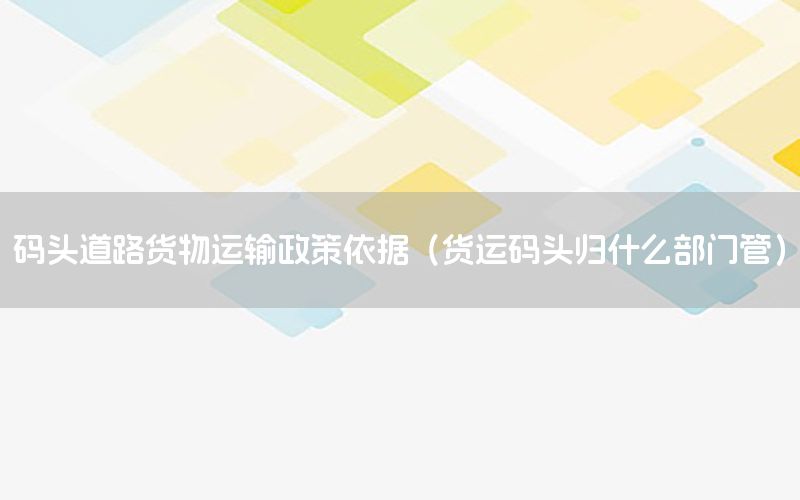 码头道路货物运输政策依据（货运码头归什么部门管）