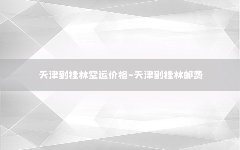天津到桂林空运价格-天津到桂林邮费