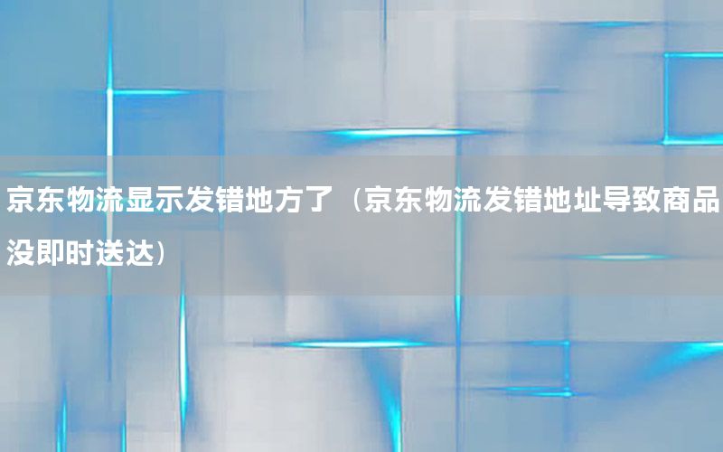 京东物流显示发错地方了（京东物流发错地址导致商品没即时送达）