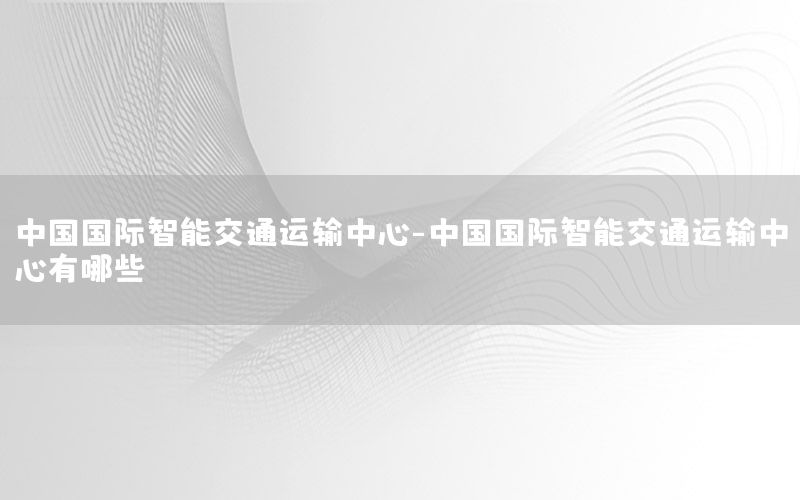 中国国际智能交通运输中心-中国国际智能交通运输中心有哪些