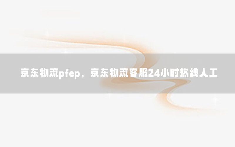 京东物流pfep，京东物流客服24小时热线人工
