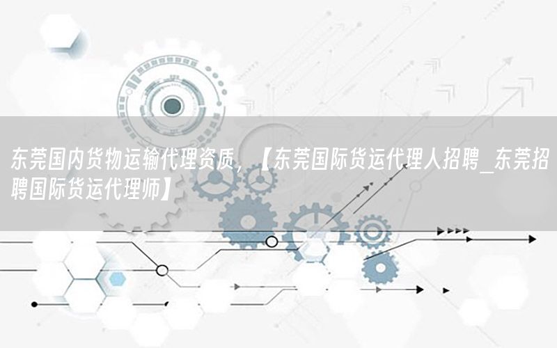 东莞国内货物运输代理资质，【东莞国际货运代理人招聘_东莞招聘国际货运代理师】