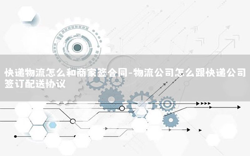 快递物流怎么和商家签合同-物流公司怎么跟快递公司签订配送协议