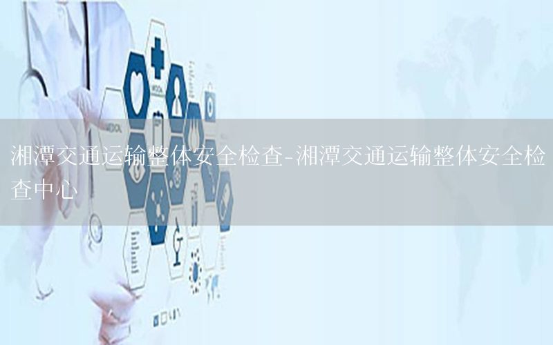 湘潭交通运输整体安全检查-湘潭交通运输整体安全检查中心