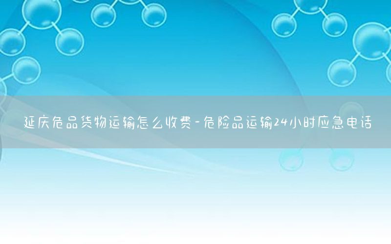 延庆危品货物运输怎么收费-危险品运输24小时应急电话