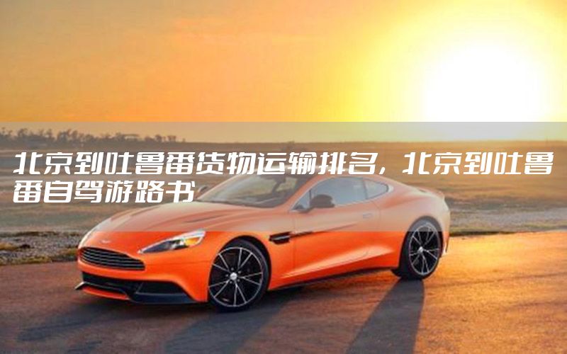 北京到吐鲁番货物运输排名，北京到吐鲁番自驾游路书