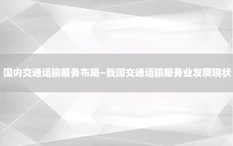 国内交通运输服务布局-我国交通运输服务业发展现状