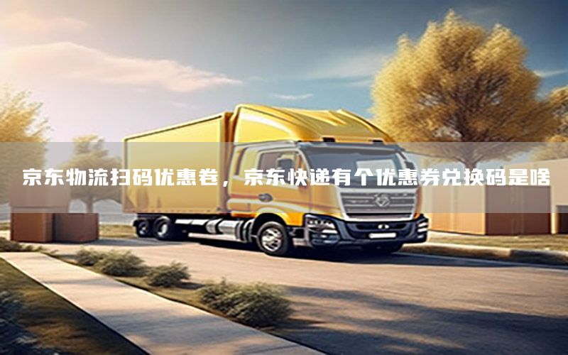 京东物流扫码优惠卷，京东快递有个优惠券兑换码是啥