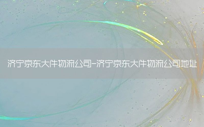 济宁京东大件物流公司-济宁京东大件物流公司地址