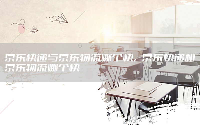 京东快递与京东物流哪个快，京东快递和京东物流哪个快