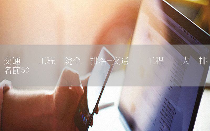 交通运输工程学院全国排名-交通运输工程专业大学排名前50