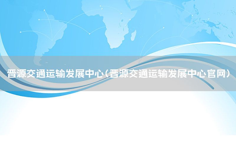 晋源交通运输发展中心（晋源交通运输发展中心官网）