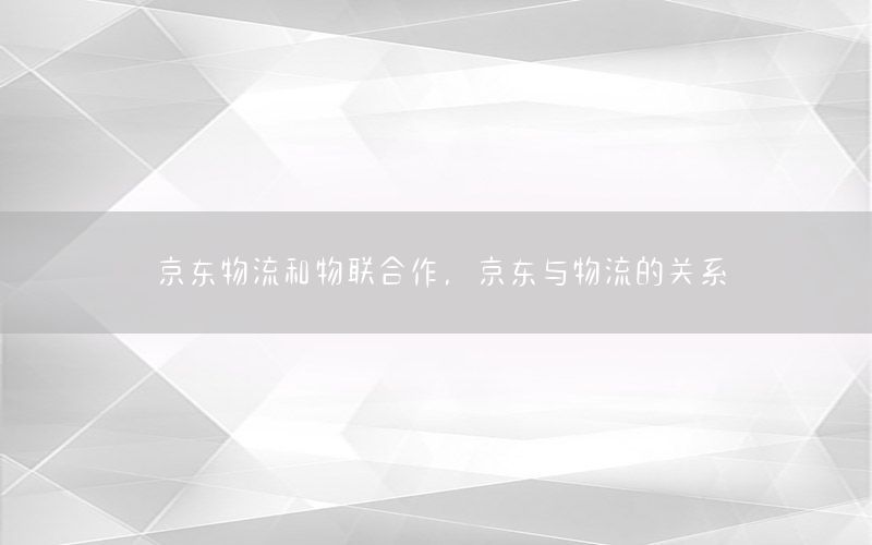 京东物流和物联合作，京东与物流的关系