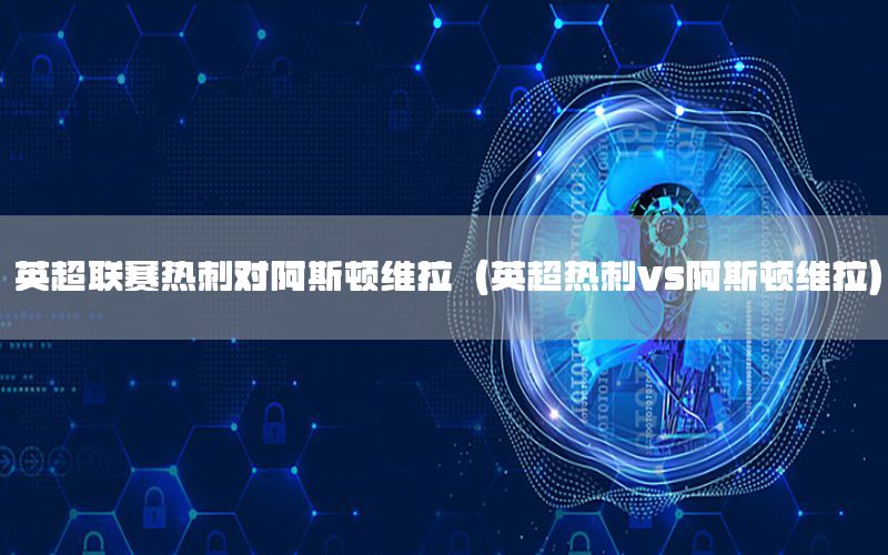 英超联赛热刺对阿斯顿维拉（英超热刺vs阿斯顿维拉）