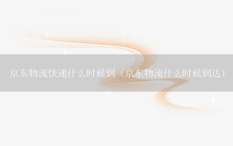 京东物流快递什么时候到（京东物流什么时候到达）