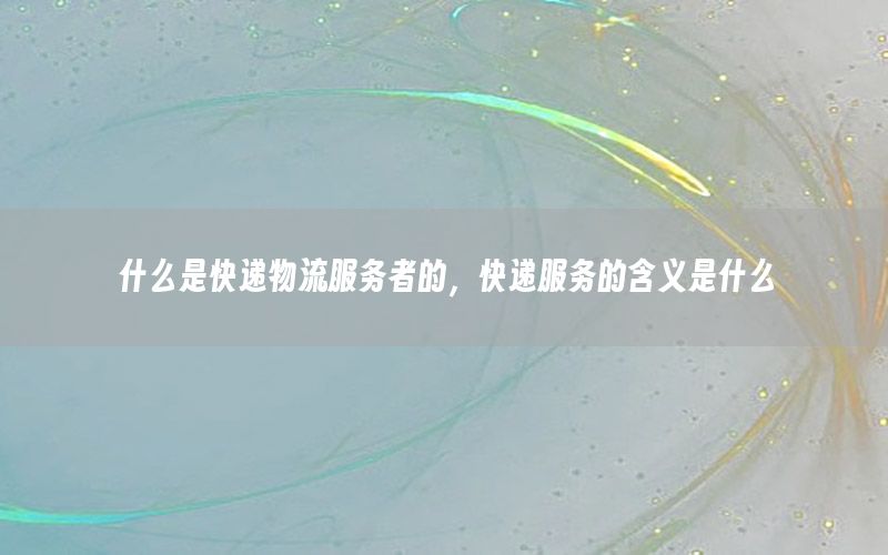 什么是快递物流服务者的，快递服务的含义是什么