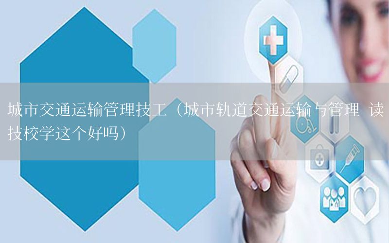城市交通运输管理技工（城市轨道交通运输与管理 读技校学这个好吗）