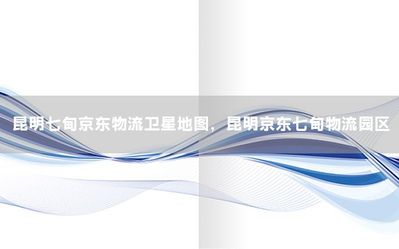 昆明七甸京东物流卫星地图，昆明京东七甸物流园区