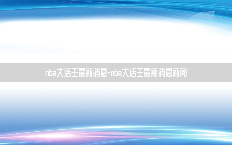 nba大话王最新消息-nba大话王最新消息新闻