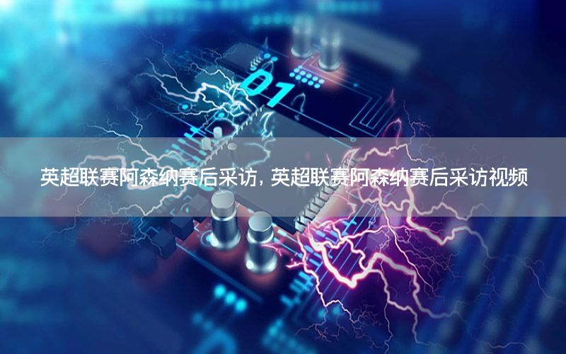 英超联赛阿森纳赛后采访，英超联赛阿森纳赛后采访视频