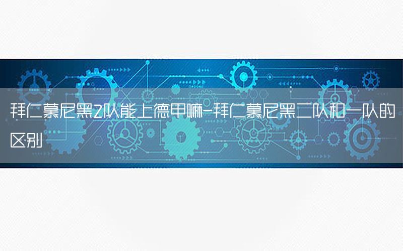 拜仁慕尼黑2队能上德甲嘛-拜仁慕尼黑二队和一队的区别