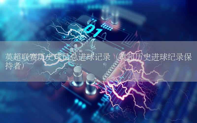英超联赛历史球员总进球记录（英超历史进球纪录保持者）