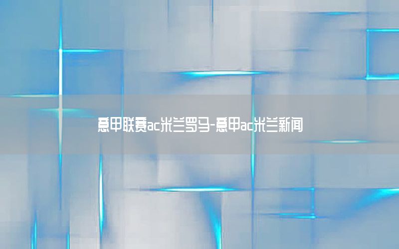 意甲联赛ac米兰罗马-意甲ac米兰新闻