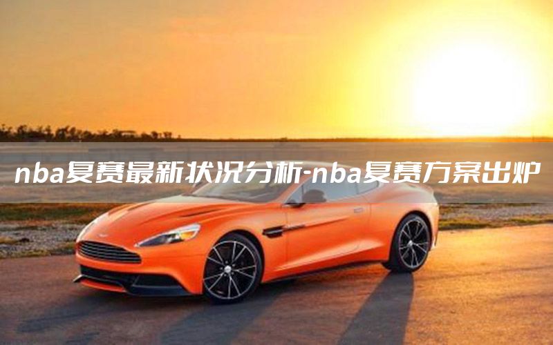 nba复赛最新状况分析-nba复赛方案出炉