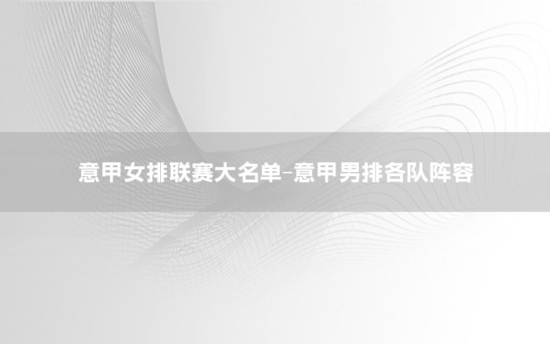 意甲女排联赛大名单-意甲男排各队阵容