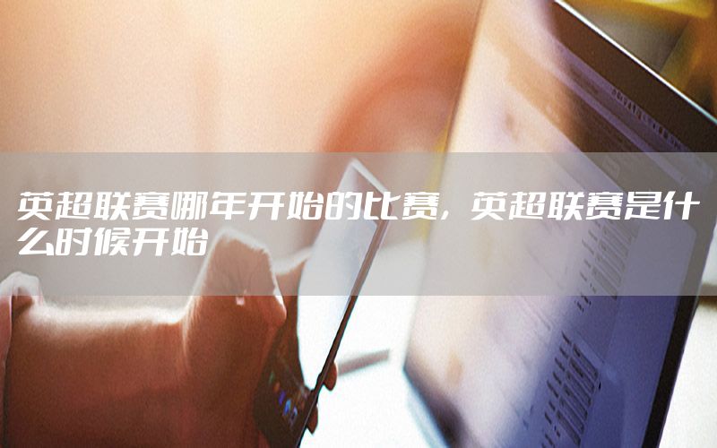 英超联赛哪年开始的比赛，英超联赛是什么时候开始