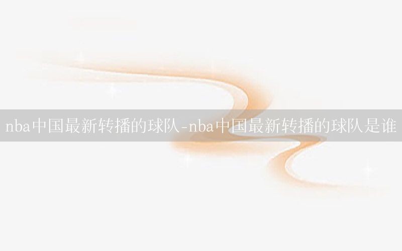 nba中国最新转播的球队-nba中国最新转播的球队是谁