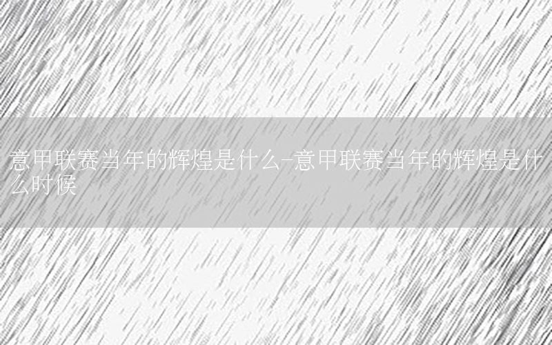 意甲联赛当年的辉煌是什么-意甲联赛当年的辉煌是什么时候