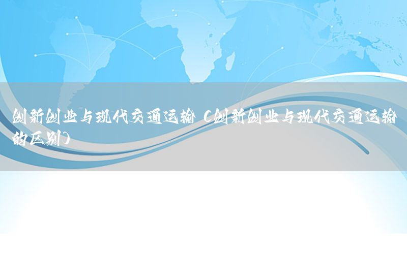 创新创业与现代交通运输（创新创业与现代交通运输的区别）