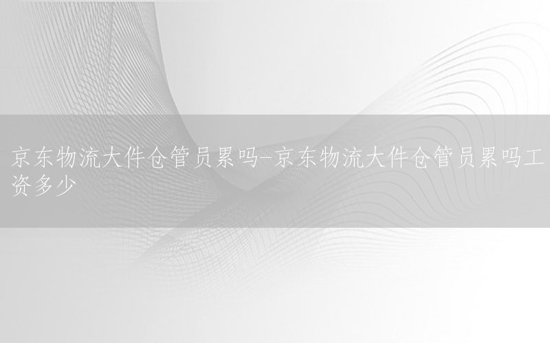 京东物流大件仓管员累吗-京东物流大件仓管员累吗工资多少