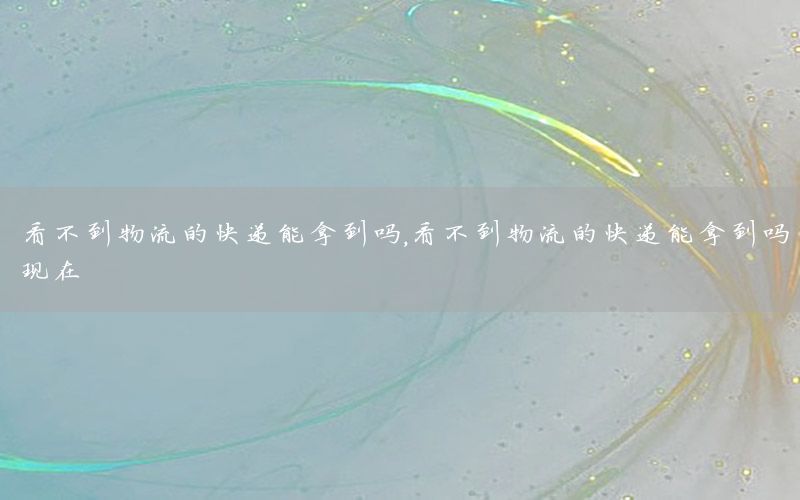 看不到物流的快递能拿到吗，看不到物流的快递能拿到吗现在