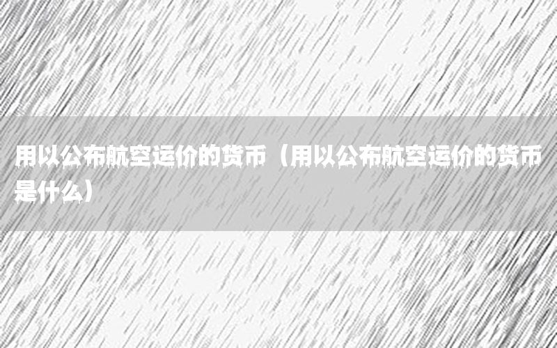 用以公布航空运价的货币（用以公布航空运价的货币是什么）