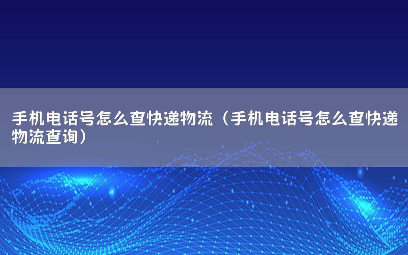 手机电话号怎么查快递物流（手机电话号怎么查快递物流查询）