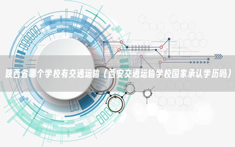 陕西省哪个学校有交通运输（西安交通运输学校国家承认学历吗）