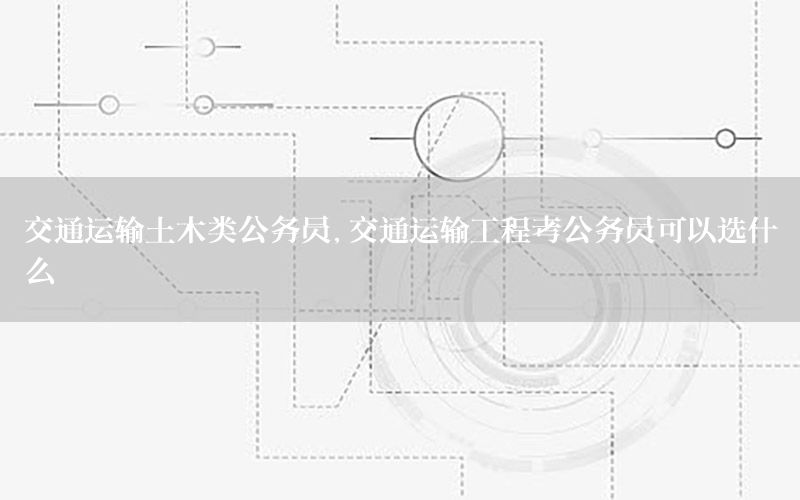 交通运输土木类公务员，交通运输工程考公务员可以选什么