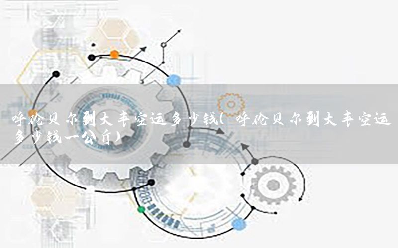 呼伦贝尔到大丰空运多少钱（呼伦贝尔到大丰空运多少钱一公斤）