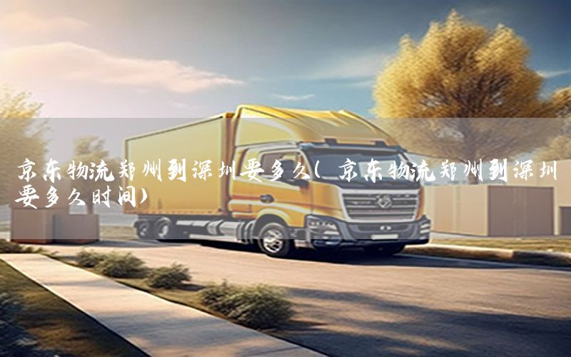 京东物流郑州到深圳要多久（京东物流郑州到深圳要多久时间）