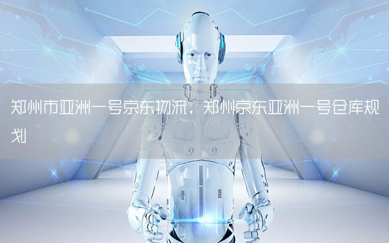 郑州市亚洲一号京东物流，郑州京东亚洲一号仓库规划