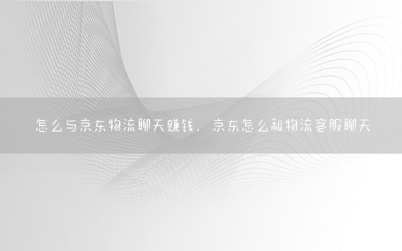 怎么与京东物流聊天赚钱，京东怎么和物流客服聊天