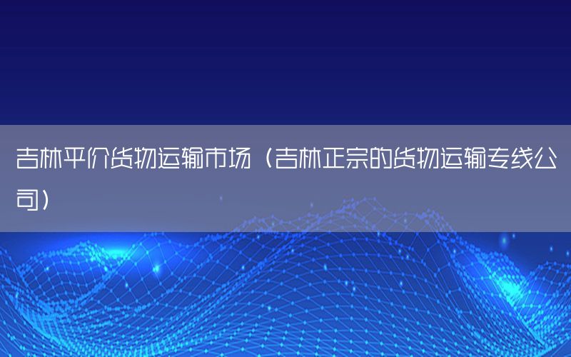 吉林平价货物运输市场（吉林正宗的货物运输专线公司）
