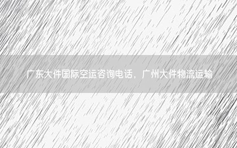 广东大件国际空运咨询电话，广州大件物流运输