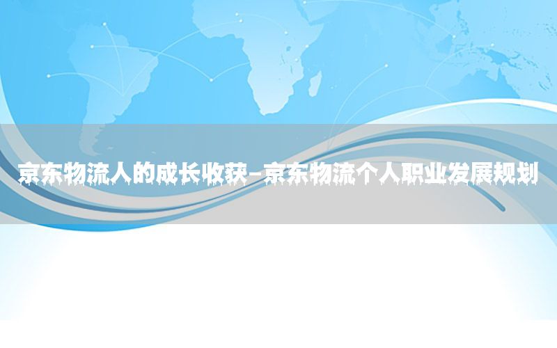 京东物流人的成长收获-京东物流个人职业发展规划