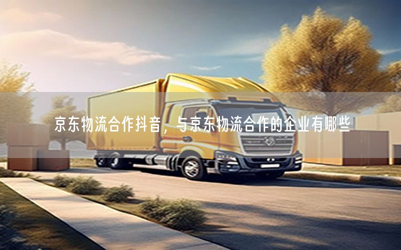 京东物流合作抖音，与京东物流合作的企业有哪些
