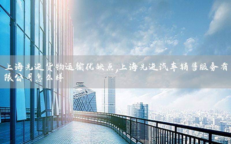 上海先进货物运输优缺点，上海先进汽车销售服务有限公司怎么样